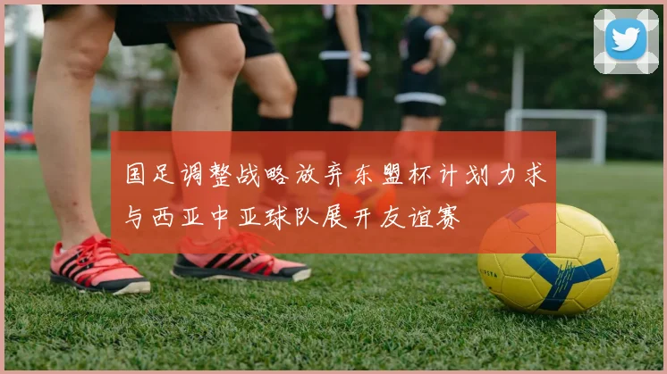国足调整战略放弃东盟杯计划力求与西亚中亚球队展开友谊赛