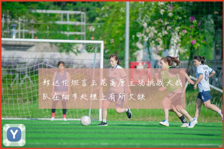 郑达伦坦言玉昆高原主场挑战大我队在细节处理上有所欠缺