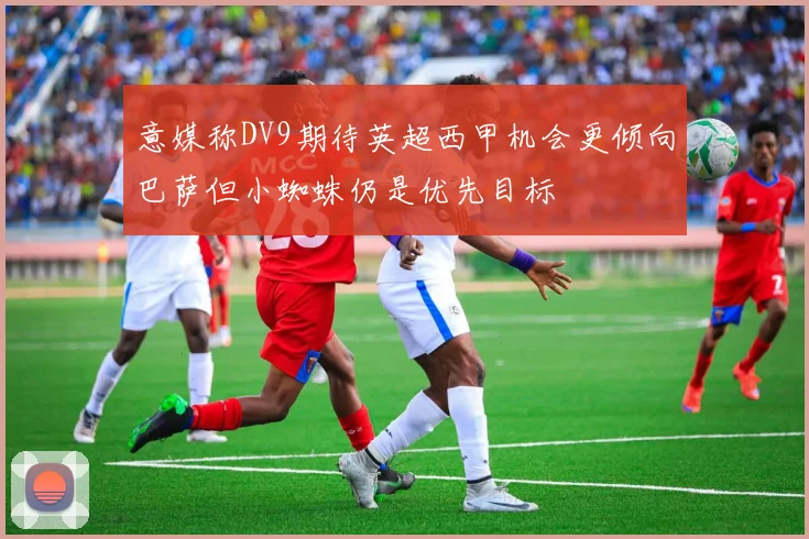 意媒称DV9期待英超西甲机会更倾向巴萨但小蜘蛛仍是优先目标