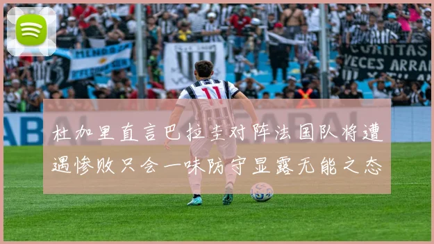 杜加里直言巴拉圭对阵法国队将遭遇惨败只会一味防守显露无能之态