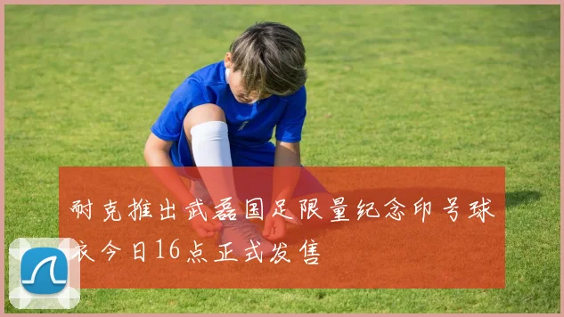 耐克推出武磊国足限量纪念印号球衣今日16点正式发售