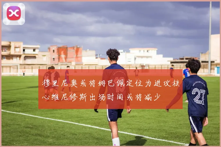 穆里尼奥或将姆巴佩定位为进攻核心维尼修斯出场时间或将减少