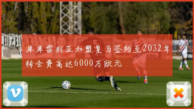 库库雷利亚加盟皇马签约至2032年转会费高达6000万欧元