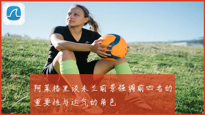 阿莱格里谈米兰前景强调前四名的重要性与运气的角色