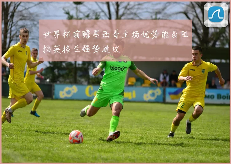 世界杯前瞻墨西哥主场优势能否阻挡英格兰强势进攻