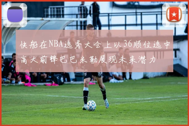 快船在NBA选秀大会上以36顺位选中高大前锋巴巴米勒展现未来潜力