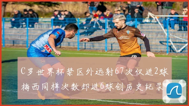C罗世界杯禁区外远射67次仅进2球梅西同样次数却进6球创历史纪录