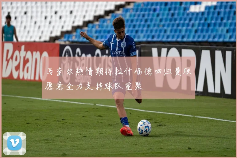 马奎尔热情期待拉什福德回归曼联愿意全力支持球队重聚