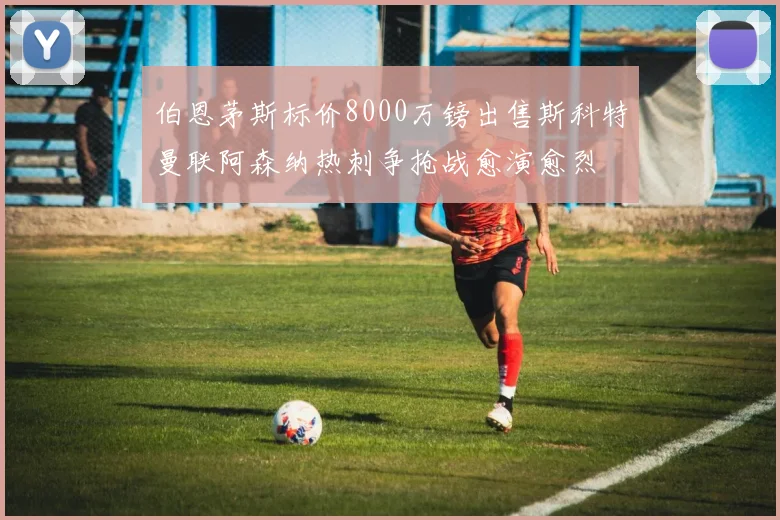 伯恩茅斯标价8000万镑出售斯科特曼联阿森纳热刺争抢战愈演愈烈