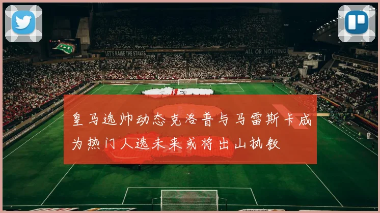 皇马选帅动态克洛普与马雷斯卡成为热门人选未来或将出山执教