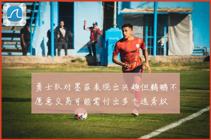 勇士队对墨菲表现出兴趣但鹈鹕不愿意交易可能需付出多个选秀权