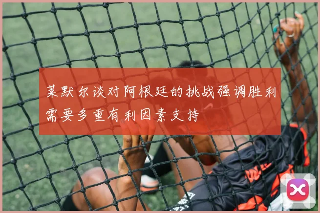 莱默尔谈对阿根廷的挑战强调胜利需要多重有利因素支持
