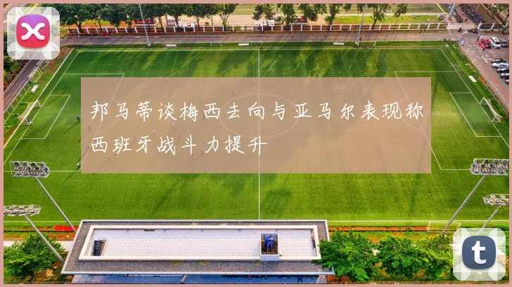 邦马蒂谈梅西去向与亚马尔表现称西班牙战斗力提升