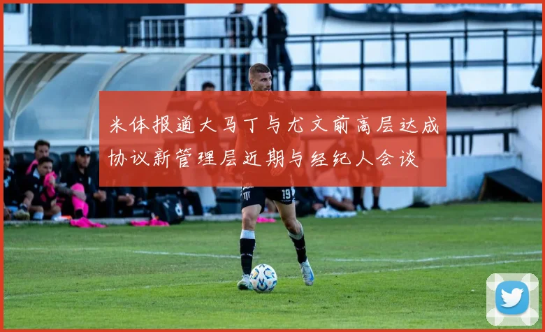 米体报道大马丁与尤文前高层达成协议新管理层近期与经纪人会谈
