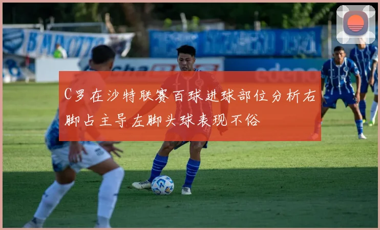 C罗在沙特联赛百球进球部位分析右脚占主导左脚头球表现不俗