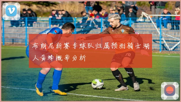 布朗尼新赛季球队归属预测骑士湖人黄蜂概率分析
