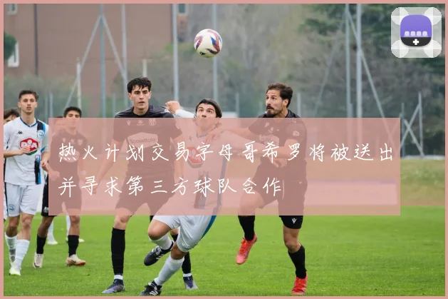 热火计划交易字母哥希罗将被送出并寻求第三方球队合作
