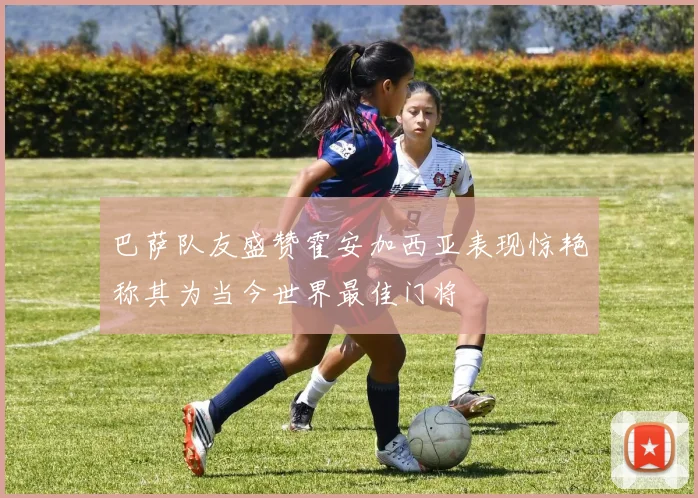 巴萨队友盛赞霍安加西亚表现惊艳称其为当今世界最佳门将